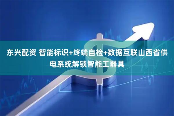 东兴配资 智能标识+终端自检+数据互联山西省供电系统解锁智能工器具